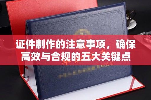 万年证件制作的注意事项，确保高效与合规的五大关键点